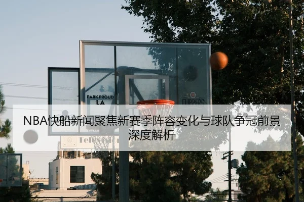 NBA快船新闻聚焦新赛季阵容变化与球队争冠前景深度解析