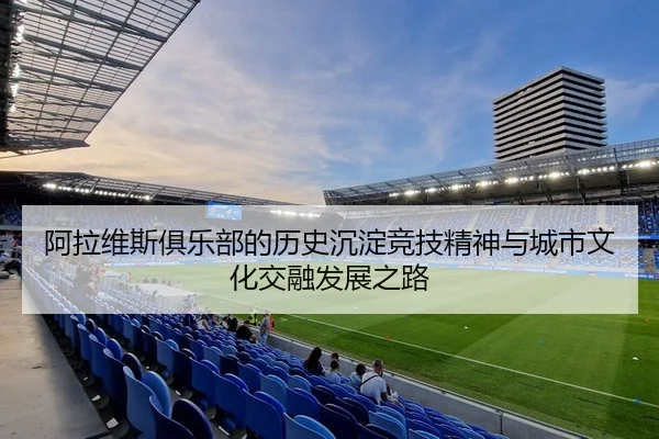 阿拉维斯俱乐部的历史沉淀竞技精神与城市文化交融发展之路
