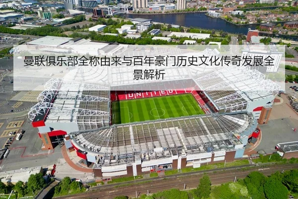 曼联俱乐部全称由来与百年豪门历史文化传奇发展全景解析