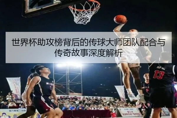 世界杯助攻榜背后的传球大师团队配合与传奇故事深度解析